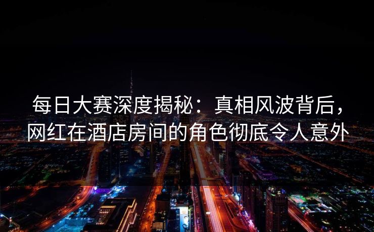 每日大赛深度揭秘：真相风波背后，网红在酒店房间的角色彻底令人意外