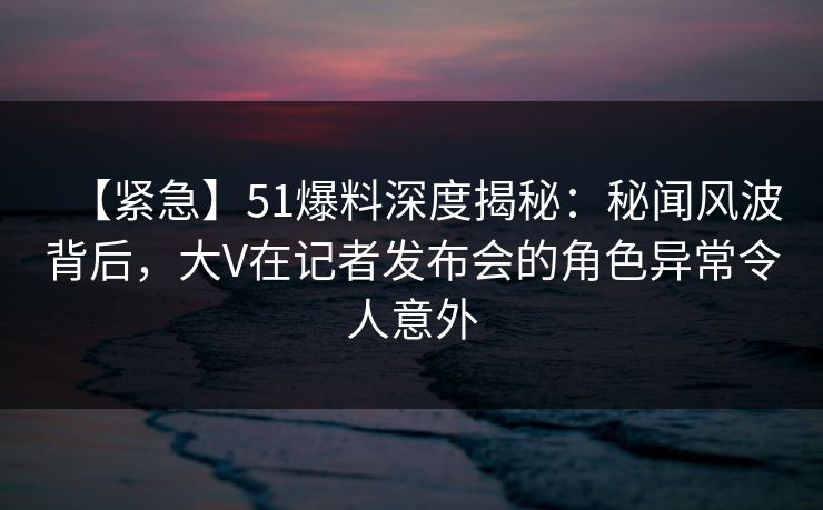 【紧急】51爆料深度揭秘：秘闻风波背后，大V在记者发布会的角色异常令人意外