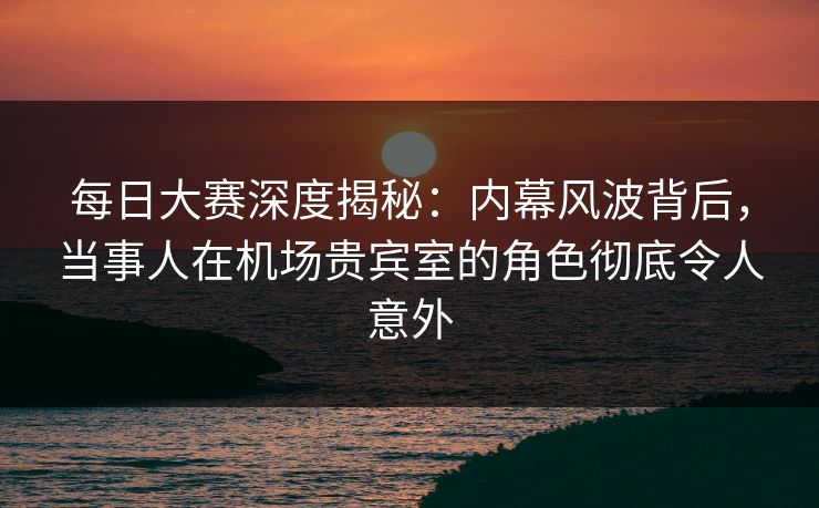 每日大赛深度揭秘：内幕风波背后，当事人在机场贵宾室的角色彻底令人意外