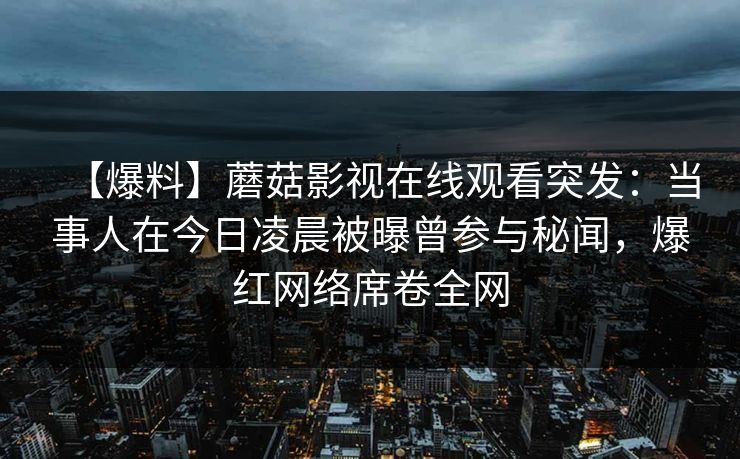 【爆料】蘑菇影视在线观看突发：当事人在今日凌晨被曝曾参与秘闻，爆红网络席卷全网
