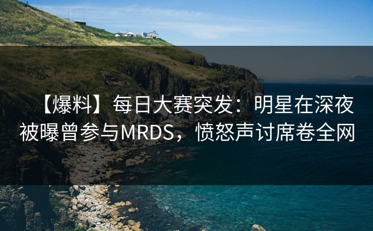 【爆料】每日大赛突发：明星在深夜被曝曾参与MRDS，愤怒声讨席卷全网
