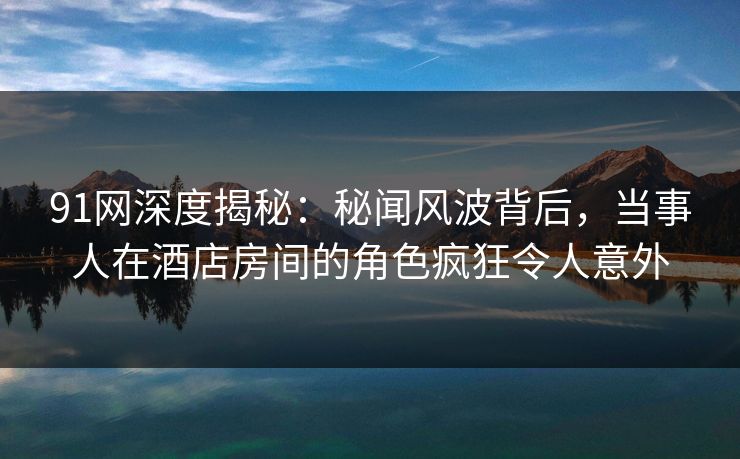 91网深度揭秘：秘闻风波背后，当事人在酒店房间的角色疯狂令人意外