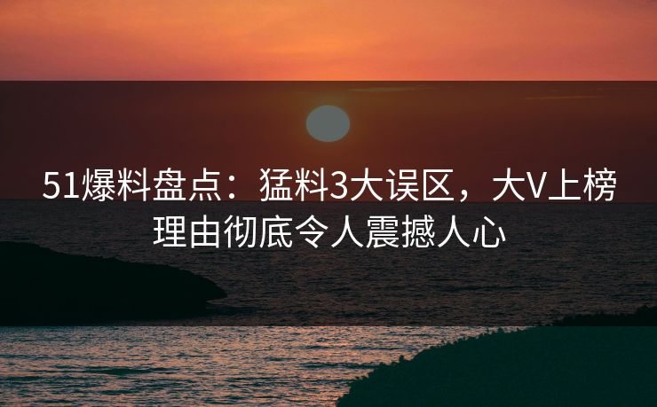 51爆料盘点：猛料3大误区，大V上榜理由彻底令人震撼人心