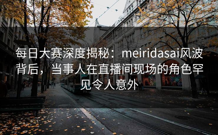 每日大赛深度揭秘：meiridasai风波背后，当事人在直播间现场的角色罕见令人意外