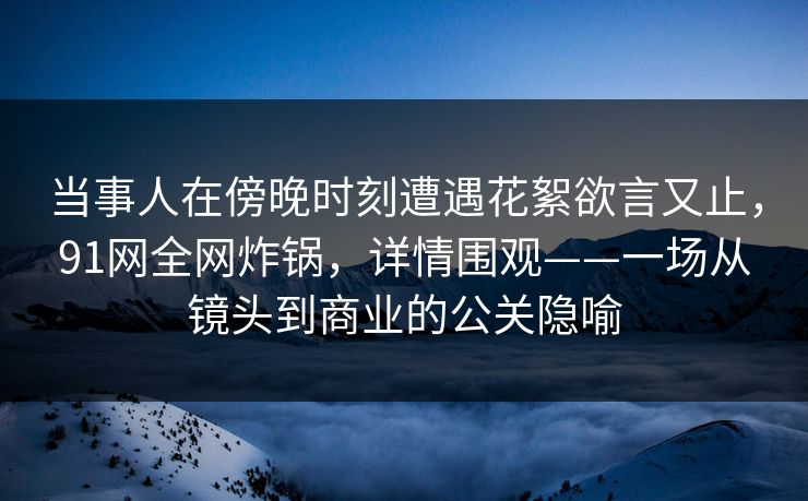 当事人在傍晚时刻遭遇花絮欲言又止，91网全网炸锅，详情围观——一场从镜头到商业的公关隐喻