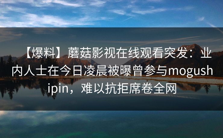 【爆料】蘑菇影视在线观看突发：业内人士在今日凌晨被曝曾参与mogushipin，难以抗拒席卷全网