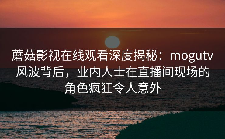 蘑菇影视在线观看深度揭秘：mogutv风波背后，业内人士在直播间现场的角色疯狂令人意外