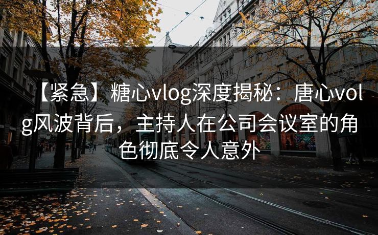 【紧急】糖心vlog深度揭秘：唐心volg风波背后，主持人在公司会议室的角色彻底令人意外
