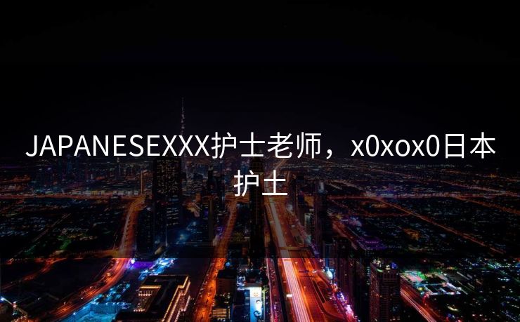 JAPANESEXXX护士老师，x0xox0日本护土