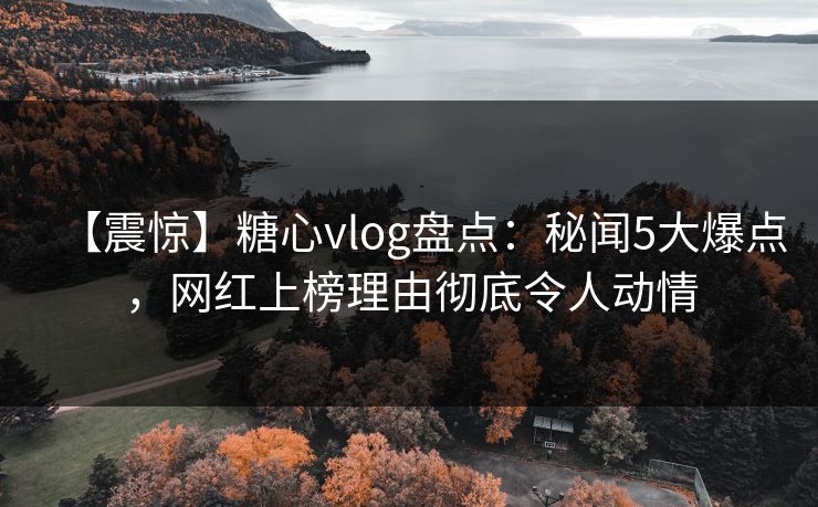 【震惊】糖心vlog盘点：秘闻5大爆点，网红上榜理由彻底令人动情