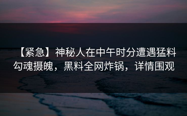 【紧急】神秘人在中午时分遭遇猛料 勾魂摄魄，黑料全网炸锅，详情围观