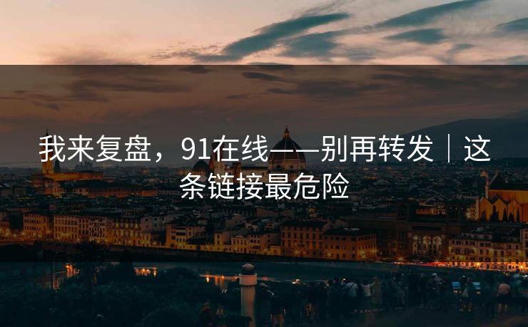 我来复盘，91在线——别再转发｜这条链接最危险
