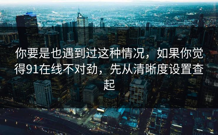 你要是也遇到过这种情况，如果你觉得91在线不对劲，先从清晰度设置查起