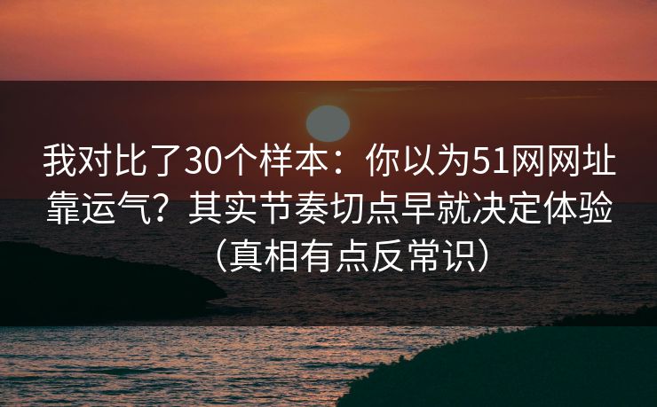 我对比了30个样本：你以为51网网址靠运气？其实节奏切点早就决定体验（真相有点反常识）