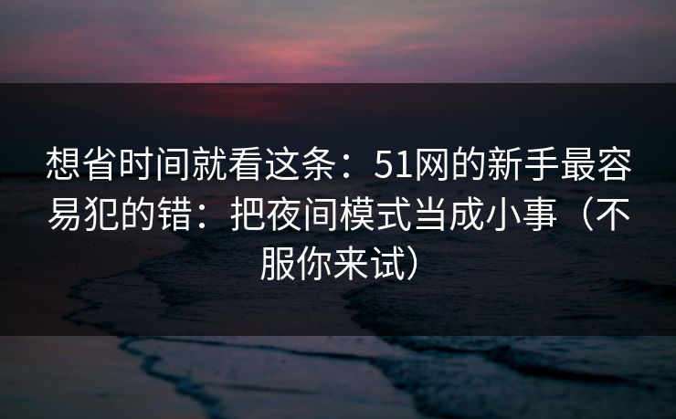 想省时间就看这条：51网的新手最容易犯的错：把夜间模式当成小事（不服你来试）